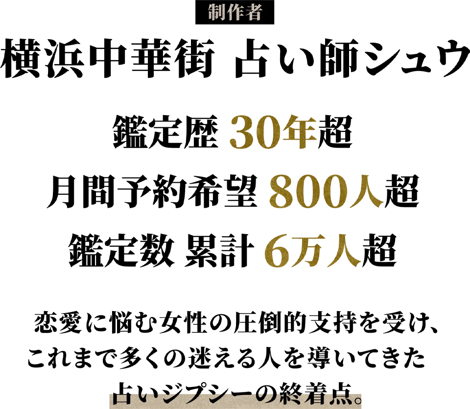 制作者 横浜中華街占い師シュウ 鑑定歴30年超 月間予約希望800人超 鑑定数累計6万人超 恋愛に悩む女性の圧倒的支持を受け、これまで多くの迷える人を導いてきた占いジプシーの終着点。